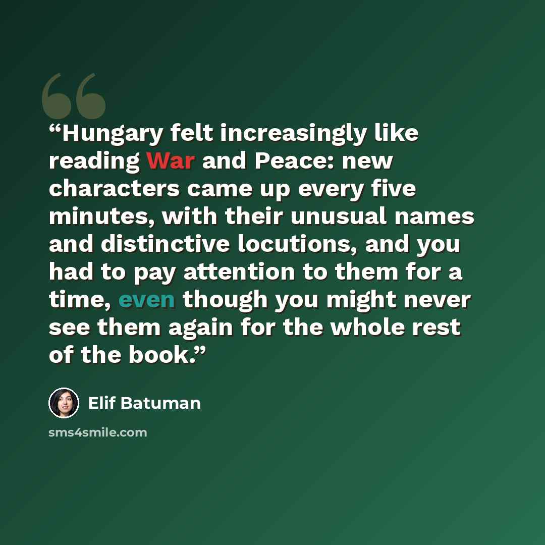 “Hungary felt increasingly like reading War and Peace: new characters came up every five minutes, with their unusual names and distinctive locutions, and you had to pay attention to them for a time, even though you might never see them again for the whole rest of the book.” quote by Elif Batuman