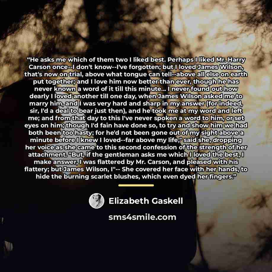 “He asks me which of them two I liked best. Perhaps I liked Mr. Harry Carson once--I don't know--I've forgotten; but I loved James Wilson, that's now on trial, above what tongue can tell--above all else on earth put together; and I love him now better than ever, though he has never known a word of…” quote by Elizabeth Gaskell