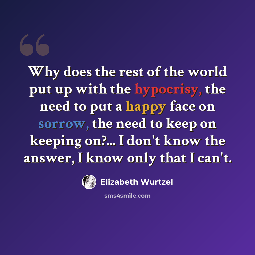 “Why does the rest of the world put up with the hypocrisy, the need to put a happy face on sorrow, the need to keep on keeping on?... I don't know the answer, I know only that I can't.” quote by Elizabeth Wurtzel