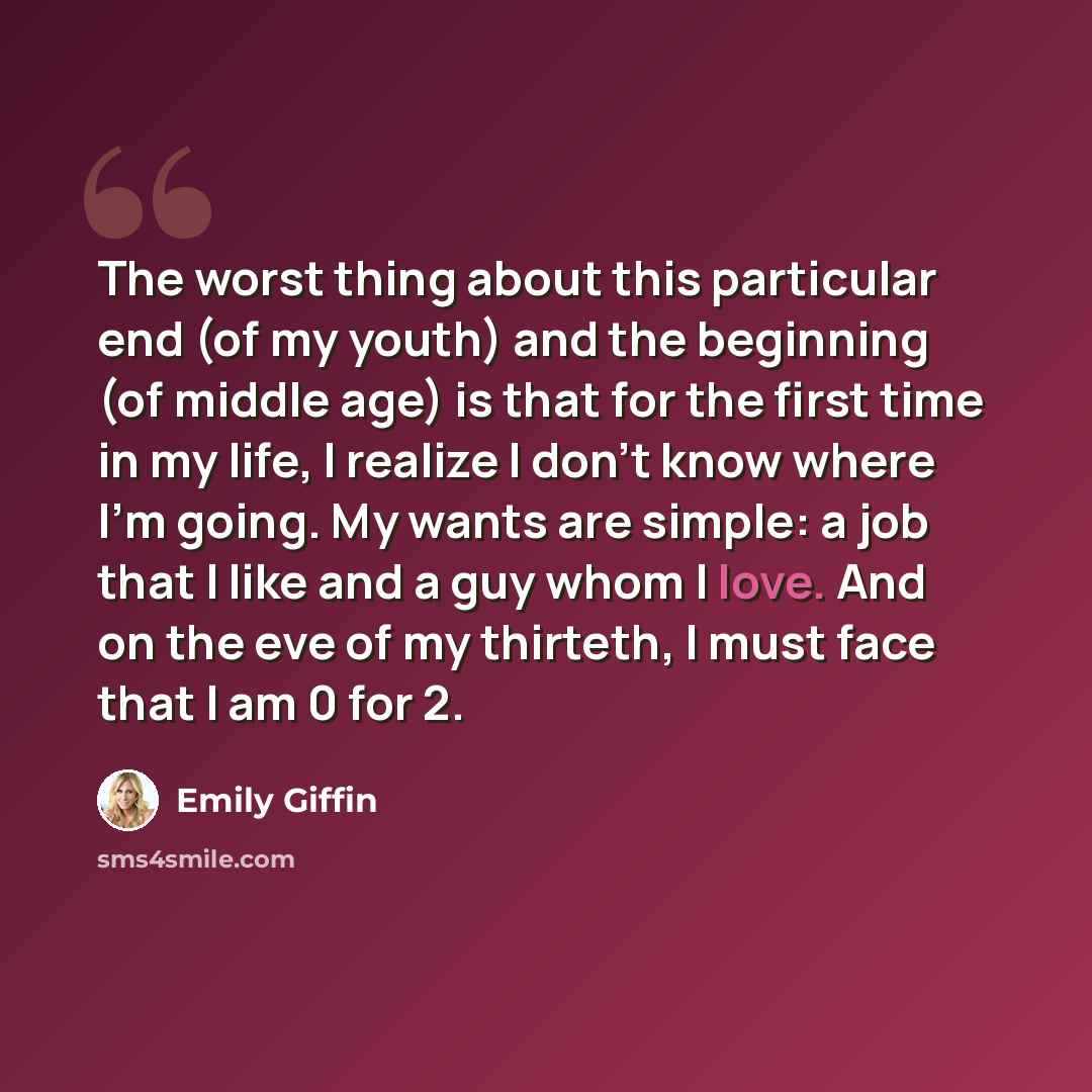 “The worst thing about this particular end (of my youth) and the beginning (of middle age) is that for the first time in my life, I realize I don't know where I'm going. My wants are simple: a job that I like and a guy whom I love. And on the eve of my thirteth, I must face that I am 0 for 2.” quote by Emily Giffin
