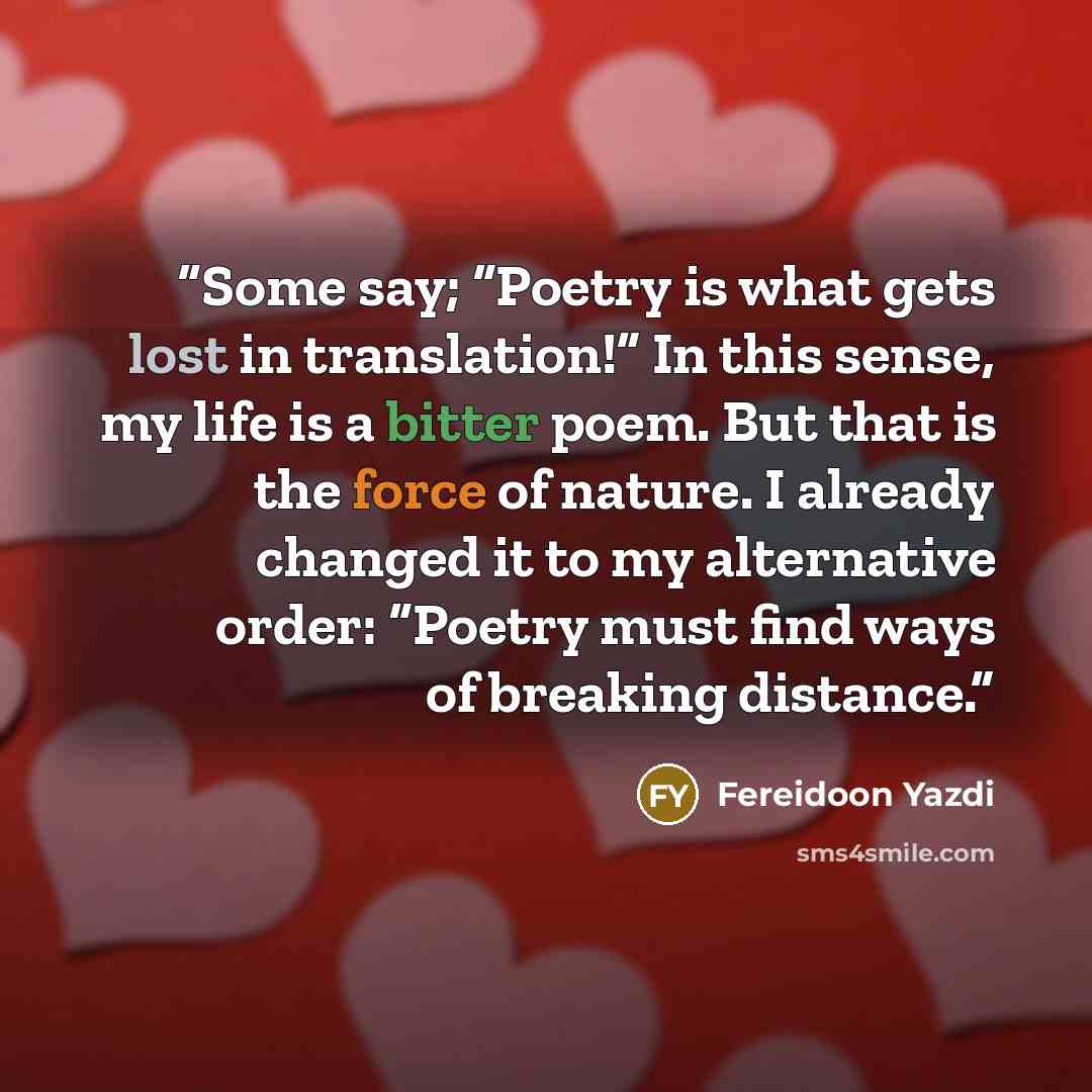 “Some say; “Poetry is what gets lost in translation!” In this sense, my life is a bitter poem. But that is the force of nature. I already changed it to my alternative order: “Poetry must find ways of breaking distance.” quote by Fereidoon Yazdi