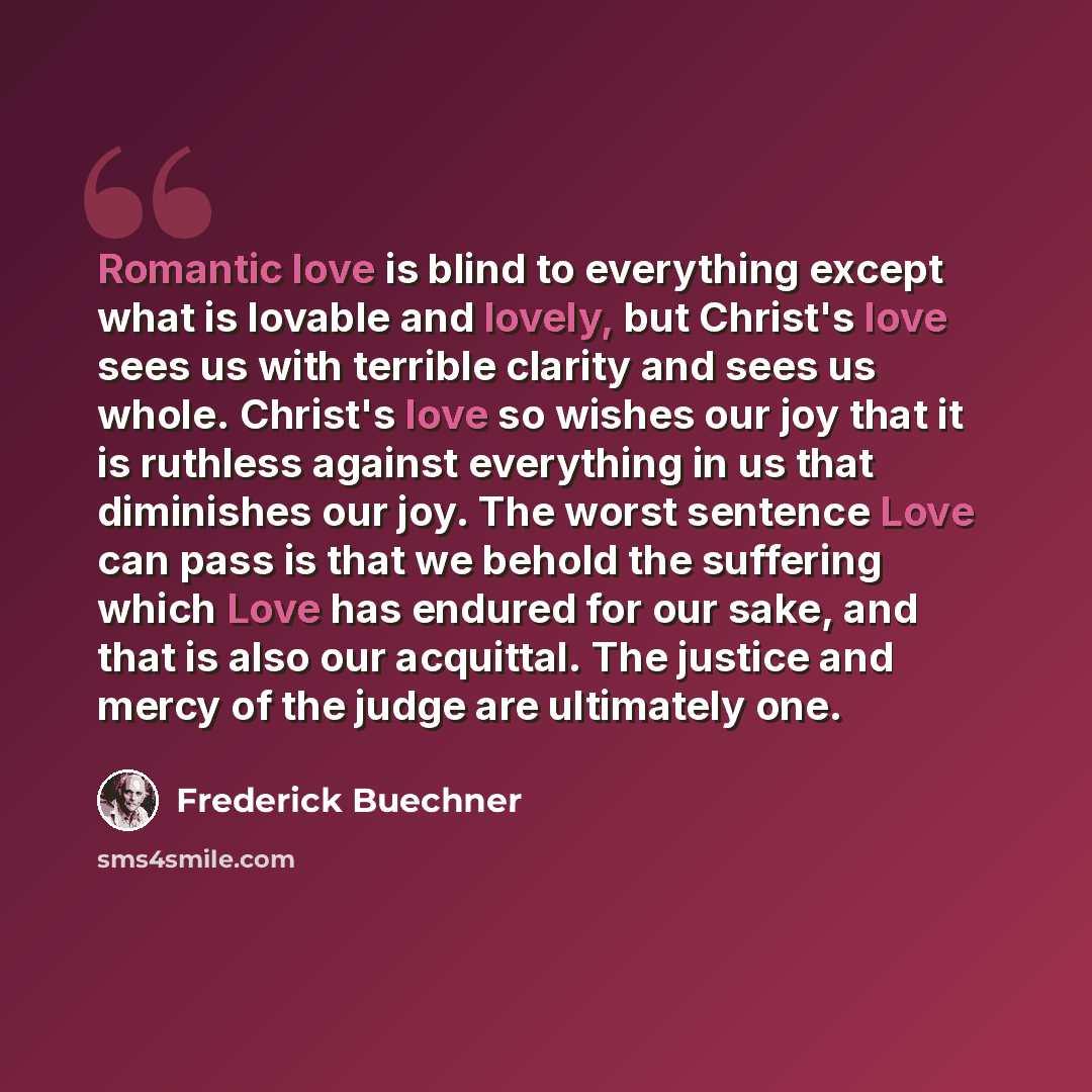 “Romantic love is blind to everything except what is lovable and lovely, but Christ's love sees us with terrible clarity and sees us whole. Christ's love so wishes our joy that it is ruthless against everything in us that diminishes our joy. The worst sentence Love can pass is that we behold the…” quote by Frederick Buechner