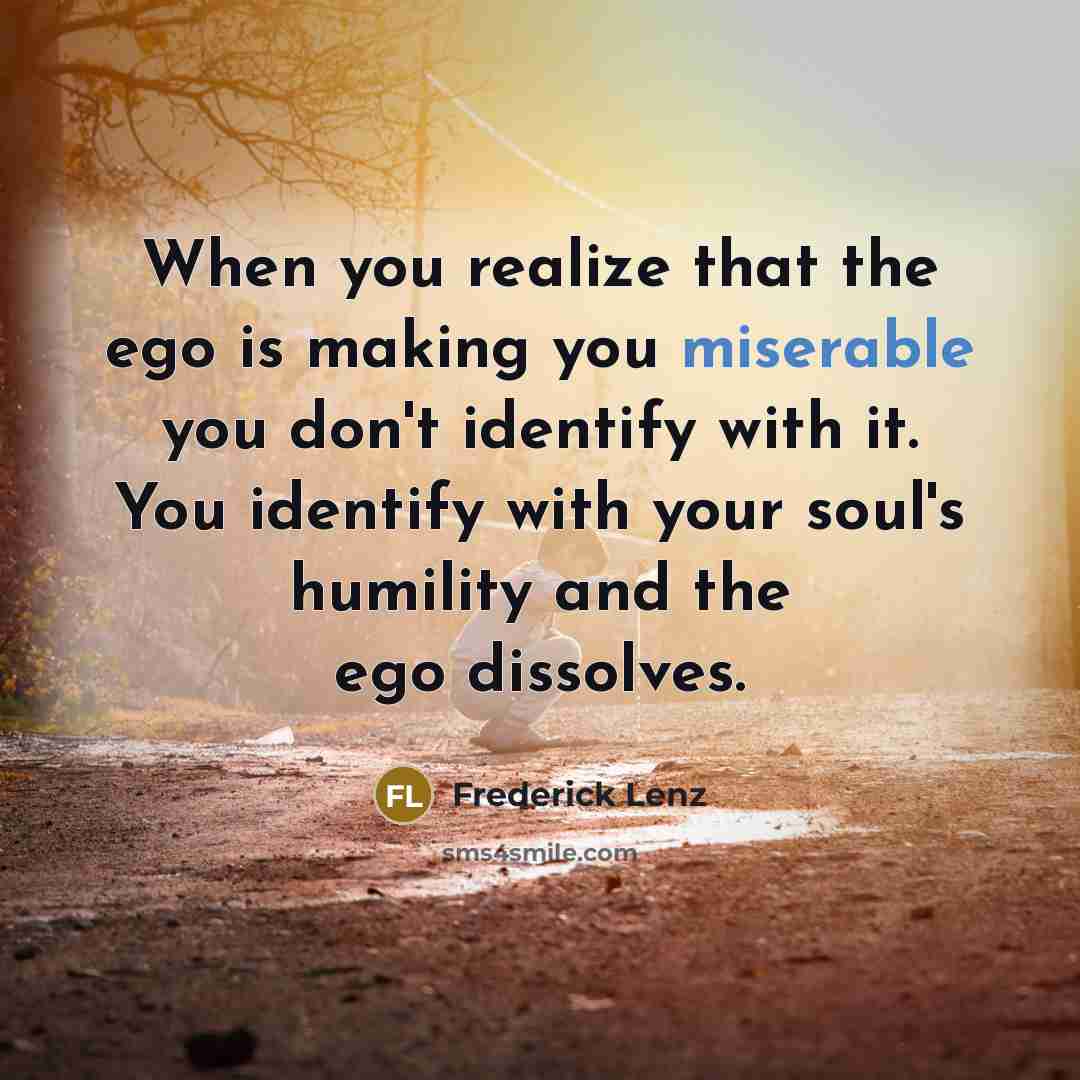 “When you realize that the ego is making you miserable you don't identify with it. You identify with your soul's humility and the ego dissolves.” quote by Frederick Lenz