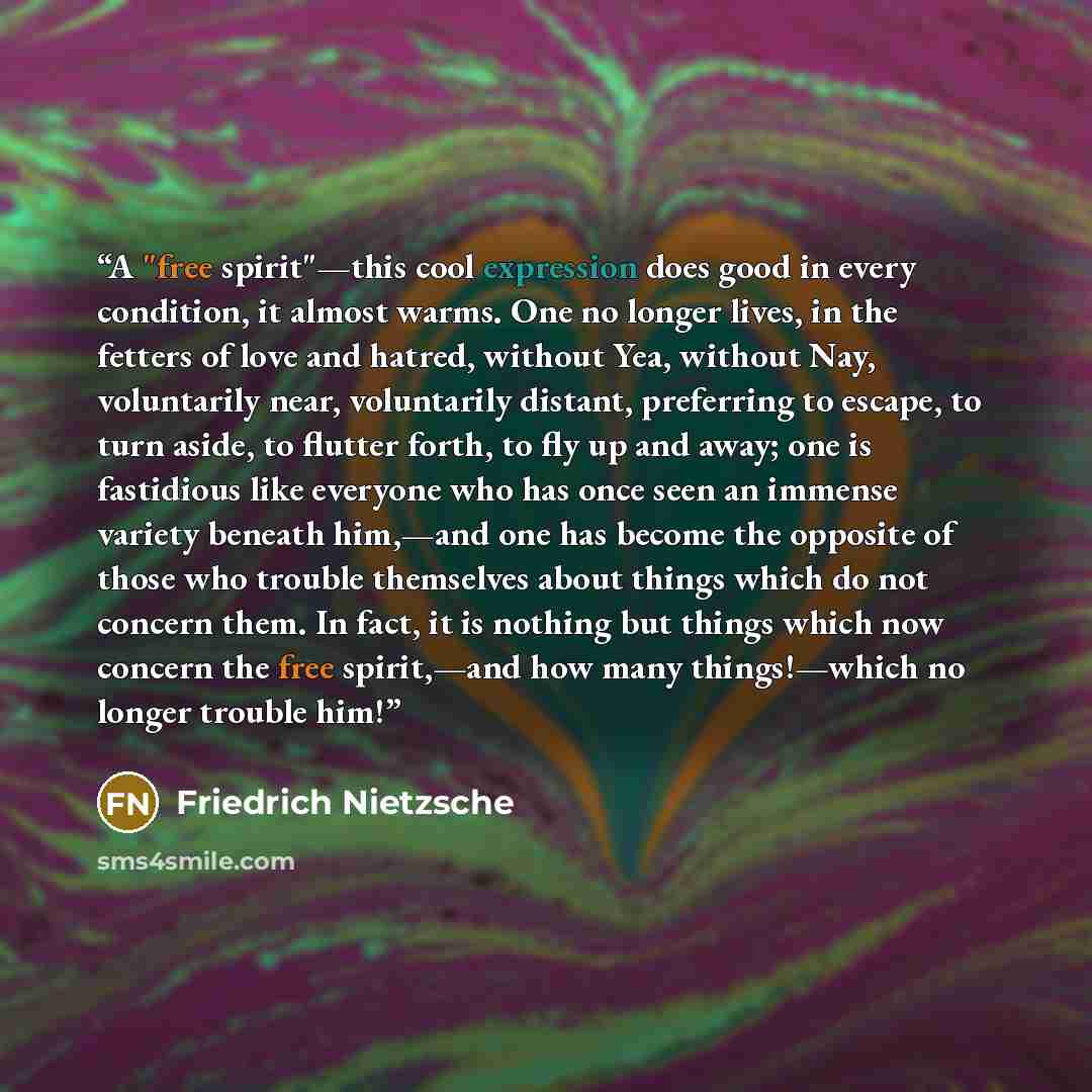 “A "free spirit"—this cool expression does good in every condition, it almost warms. One no longer lives, in the fetters of love and hatred, without Yea, without Nay, voluntarily near, voluntarily distant, preferring to escape, to turn aside, to flutter forth, to fly up and away; one is fastidious…” quote by Friedrich Nietzsche