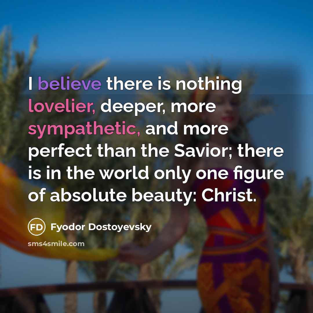 “I believe there is nothing lovelier, deeper, more sympathetic, and more perfect than the Savior; there is in the world only one figure of absolute beauty: Christ.” quote by Fyodor Dostoyevsky