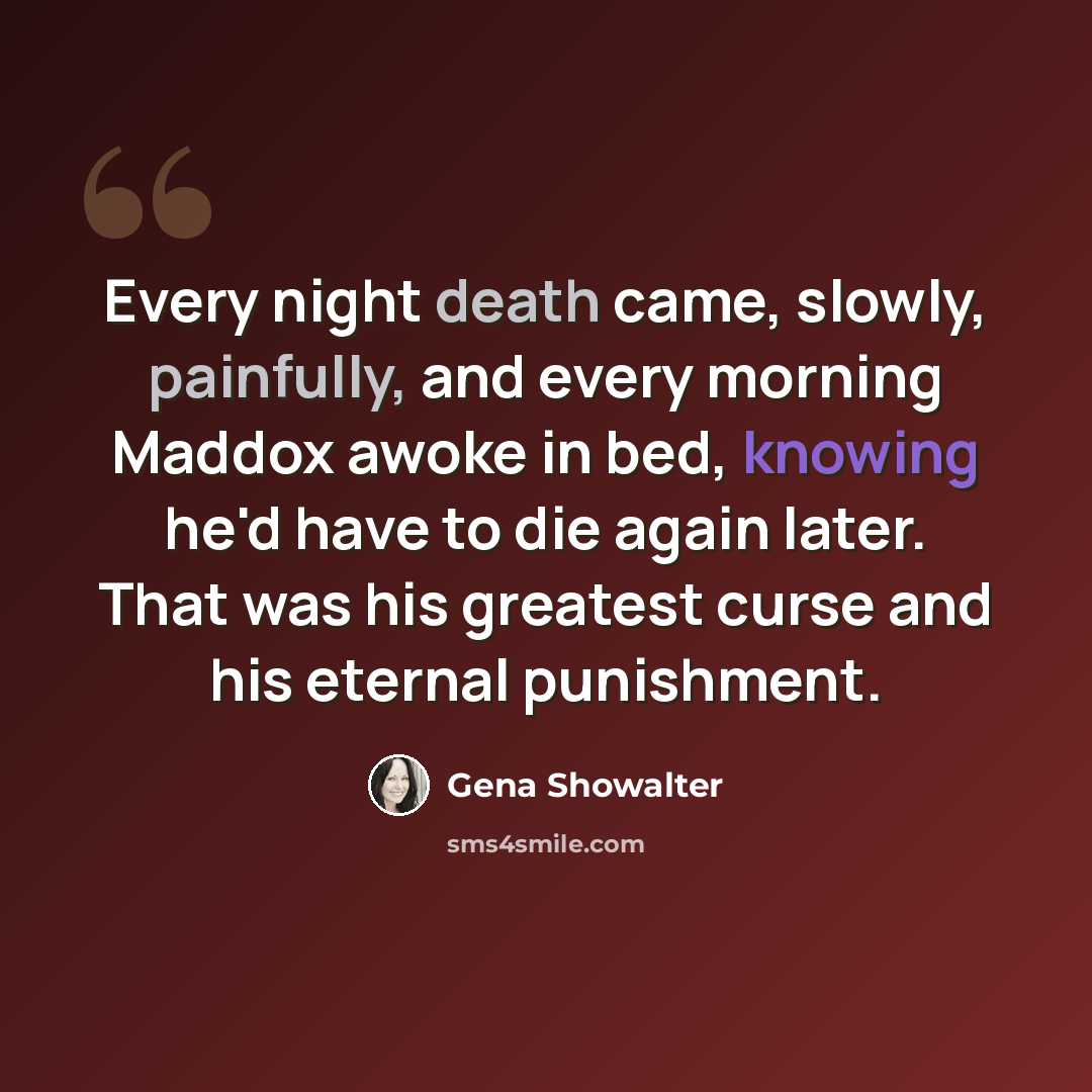“Every night death came, slowly, painfully, and every morning Maddox awoke in bed, knowing he'd have to die again later. That was his greatest curse and his eternal punishment.” quote by Gena Showalter