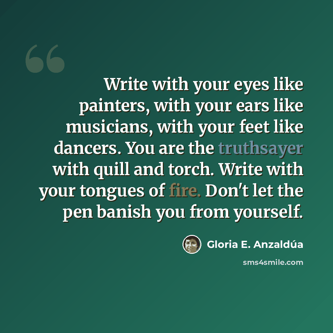 “Write with your eyes like painters, with your ears like musicians, with your feet like dancers. You are the truthsayer with quill and torch. Write with your tongues of fire. Don't let the pen banish you from yourself.” quote by Gloria E. Anzaldúa