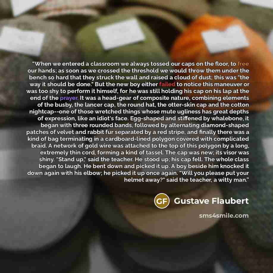 “When we entered a classroom we always tossed our caps on the floor, to free our hands; as soon as we crossed the threshold we would throw them under the bench so hard that they struck the wall and raised a cloud of dust; this was "the way it should be done." But the new boy either failed to notice…” quote by Gustave Flaubert
