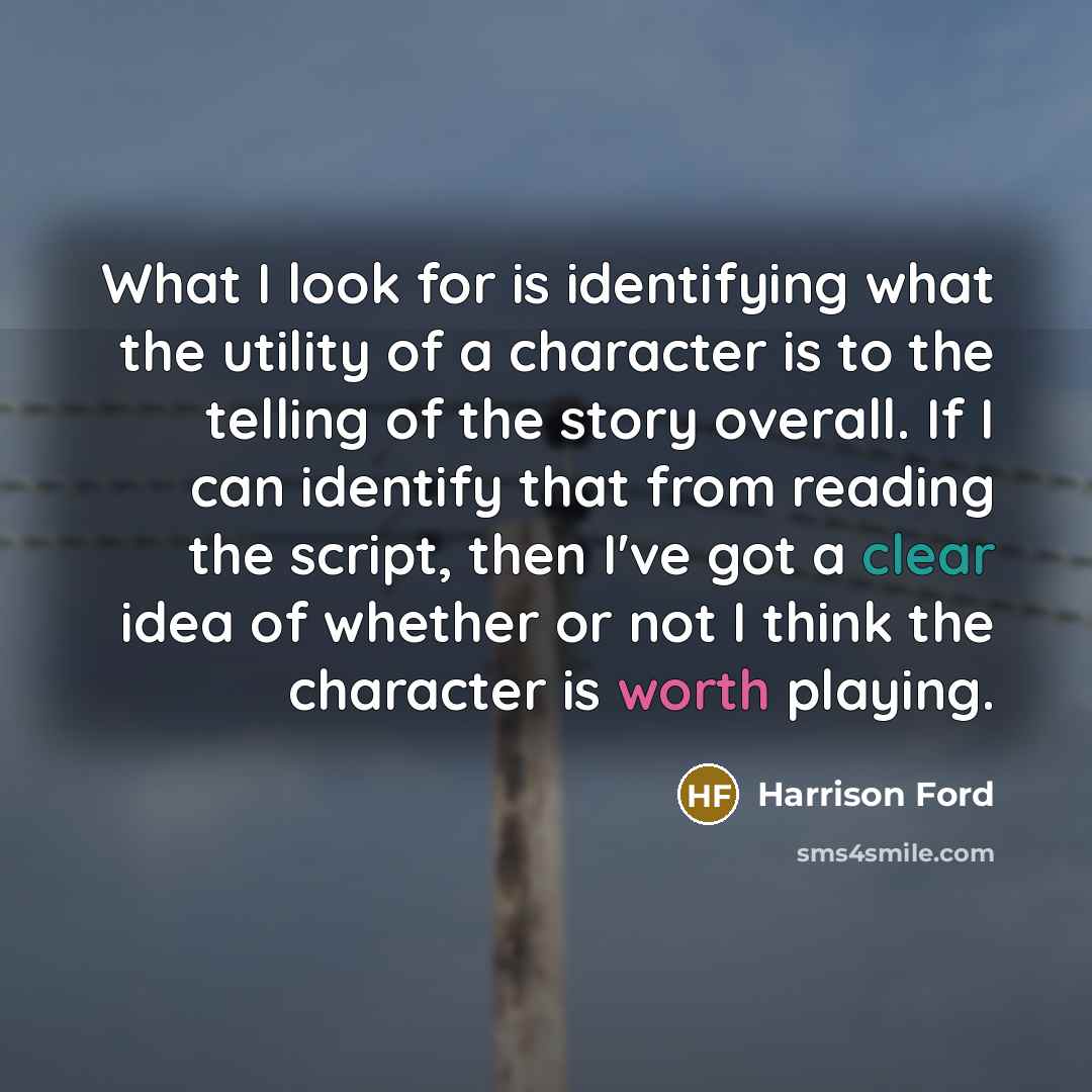 “What I look for is identifying what the utility of a character is to the telling of the story overall. If I can identify that from reading the script, then I've got a clear idea of whether or not I think the character is worth playing.” quote by Harrison Ford