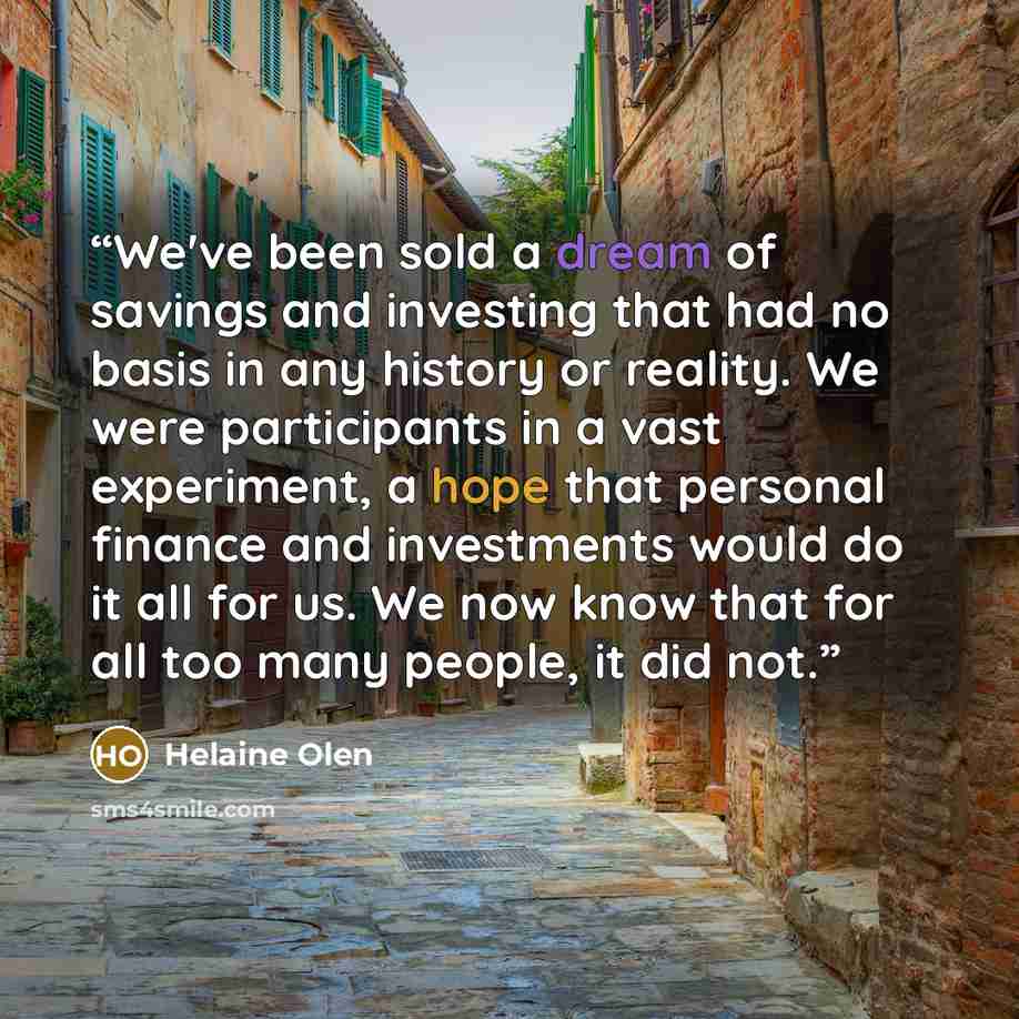 “We've been sold a dream of savings and investing that had no basis in any history or reality. We were participants in a vast experiment, a hope that personal finance and investments would do it all for us. We now know that for all too many people, it did not.” quote by Helaine Olen