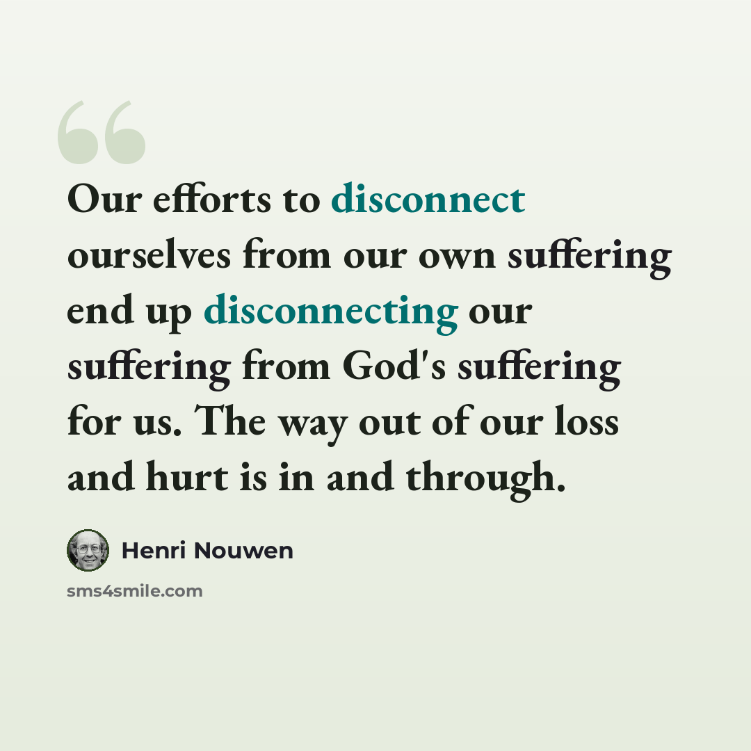 “Our efforts to disconnect ourselves from our own suffering end up disconnecting our suffering from God's suffering for us. The way out of our loss and hurt is in and through.” quote by Henri Nouwen