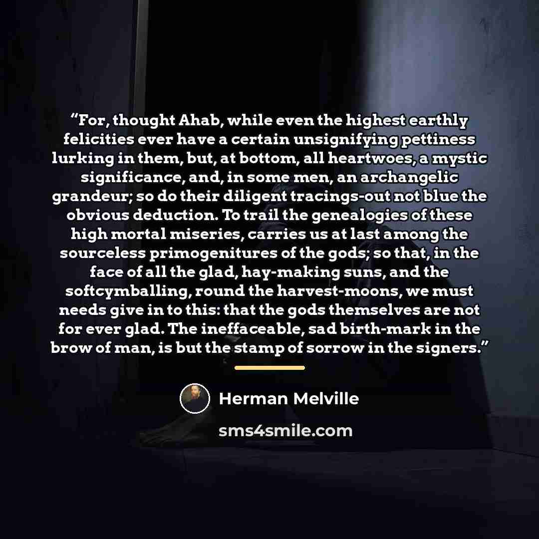 “For, thought Ahab, while even the highest earthly felicities ever have a certain unsignifying pettiness lurking in them, but, at bottom, all heartwoes, a mystic significance, and, in some men, an archangelic grandeur; so do their diligent tracings-out not blue the obvious deduction. To trail the…” quote by Herman Melville