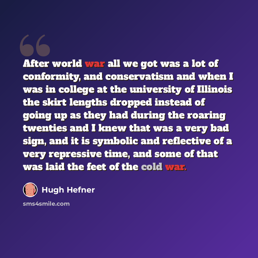“After world war all we got was a lot of conformity, and conservatism and when I was in college at the university of Illinois the skirt lengths dropped instead of going up as they had during the roaring twenties and I knew that was a very bad sign, and it is symbolic and reflective of a very…” quote by Hugh Hefner