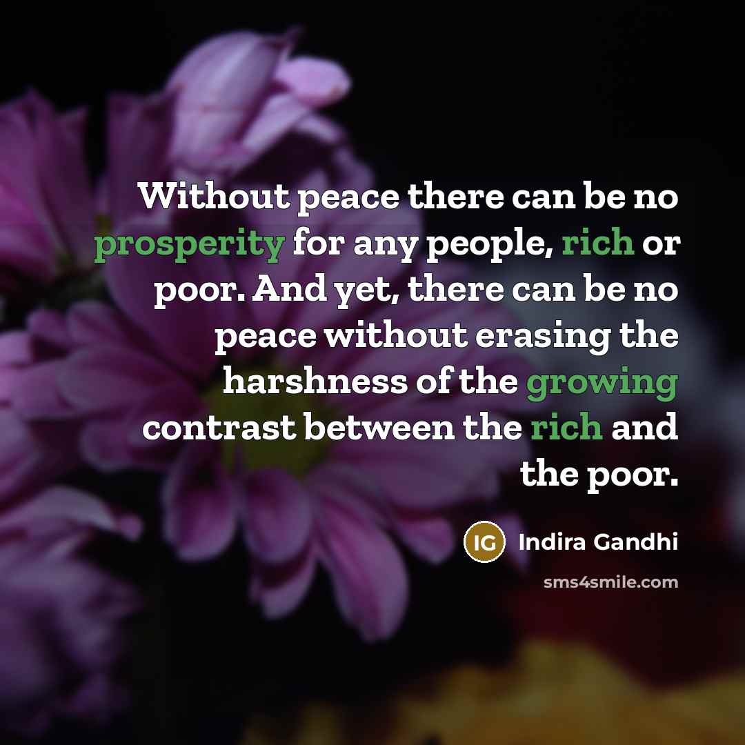 “Without peace there can be no prosperity for any people, rich or poor. And yet, there can be no peace without erasing the harshness of the growing contrast between the rich and the poor.” quote by Indira Gandhi