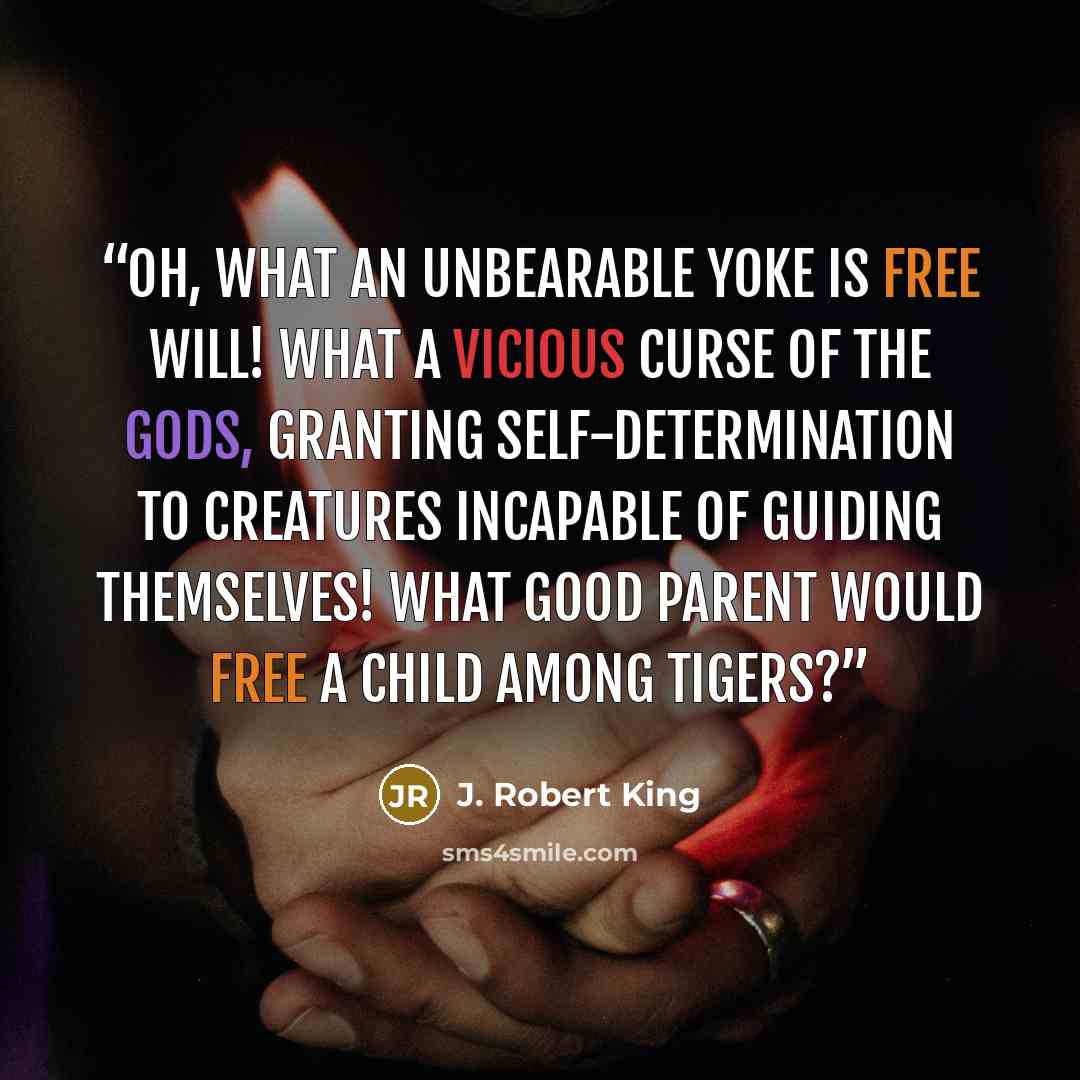 “Oh, what an unbearable yoke is free will! What a vicious curse of the gods, granting self-determination to creatures incapable of guiding themselves! What good parent would free a child among tigers?” quote by J. Robert King
