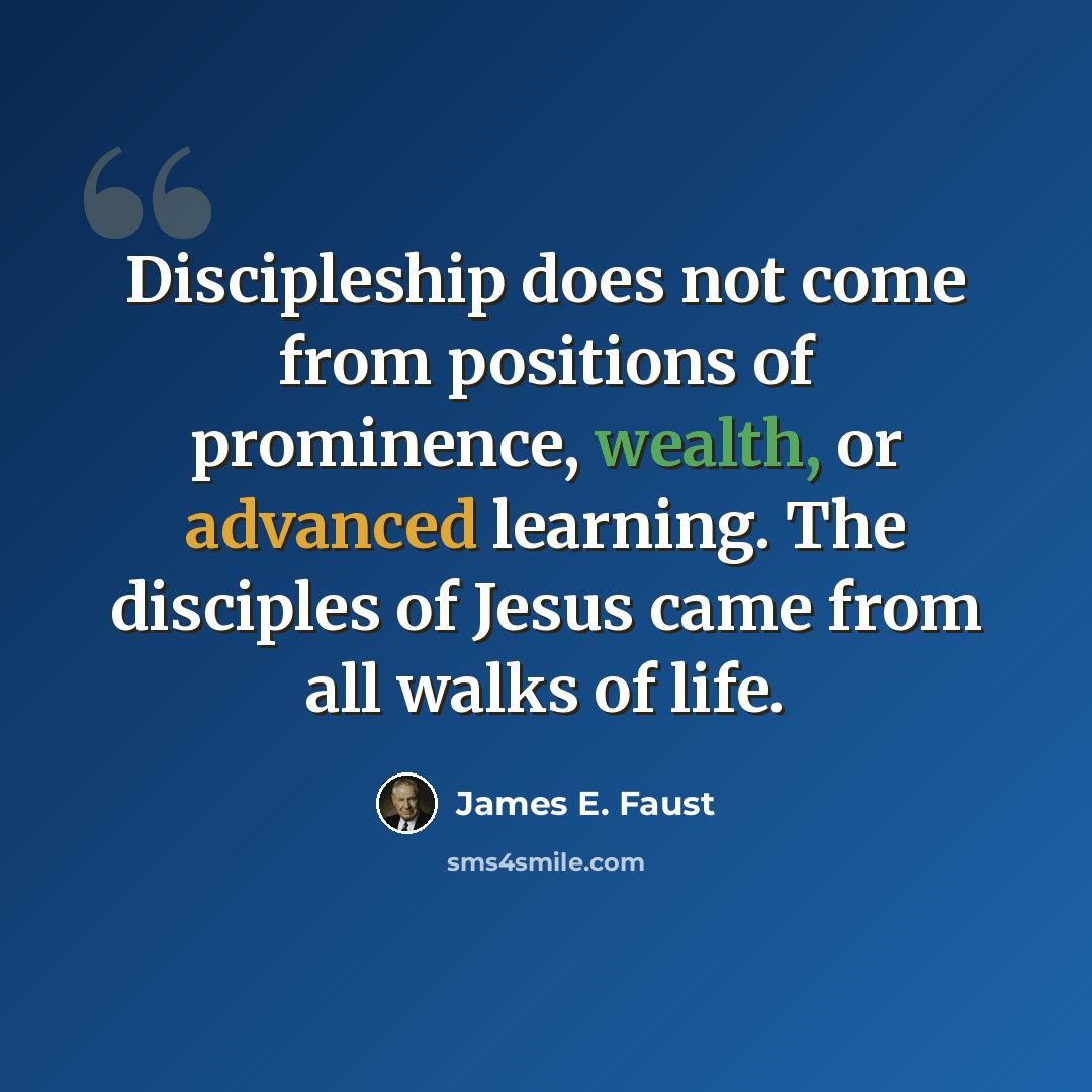 “Discipleship does not come from positions of prominence, wealth, or advanced learning. The disciples of Jesus came from all walks of life.” quote by James E. Faust