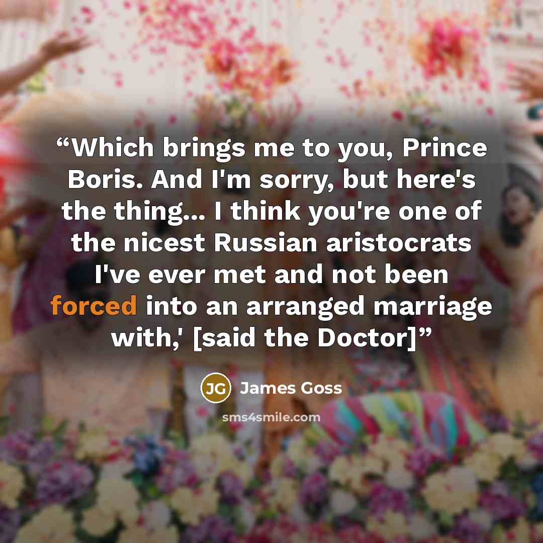 “Which brings me to you, Prince Boris. And I'm sorry, but here's the thing... I think you're one of the nicest Russian aristocrats I've ever met and not been forced into an arranged marriage with,' [said the Doctor]” quote by James Goss