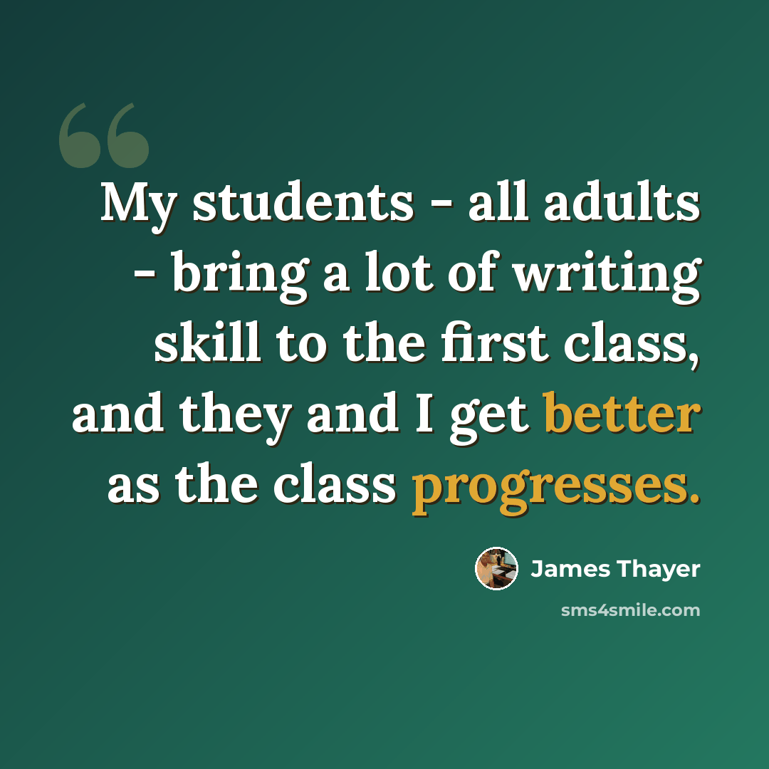 “My students - all adults - bring a lot of writing skill to the first class, and they and I get better as the class progresses.” quote by James Thayer