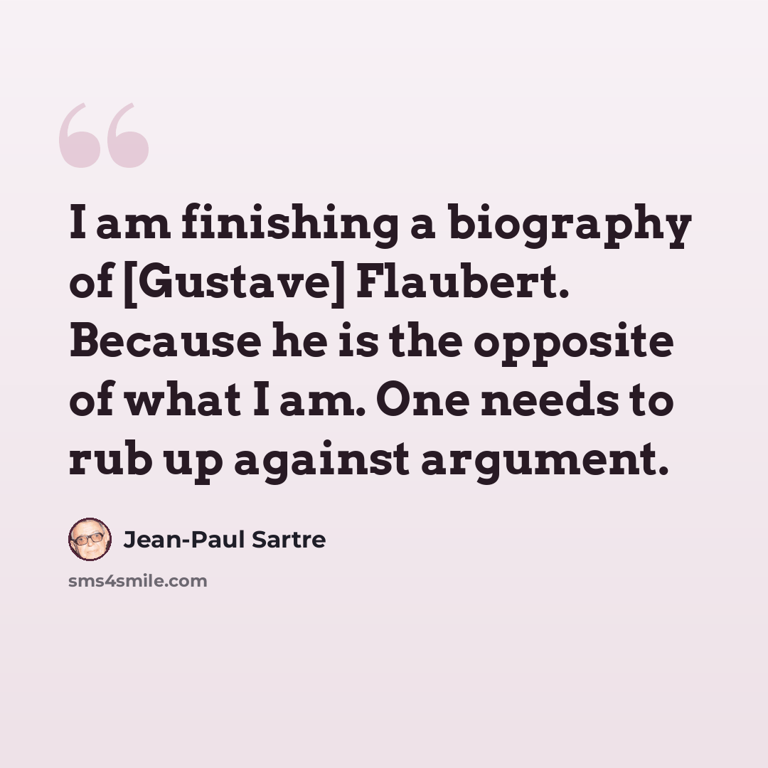 “I am finishing a biography of [Gustave] Flaubert. Because he is the opposite of what I am. One needs to rub up against argument.” quote by Jean-Paul Sartre