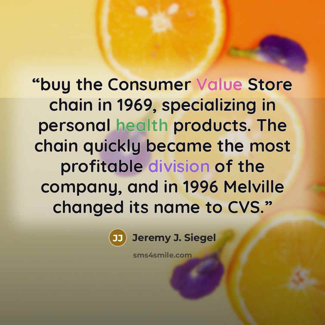 “buy the Consumer Value Store chain in 1969, specializing in personal health products. The chain quickly became the most profitable division of the company, and in 1996 Melville changed its name to CVS.” quote by Jeremy J. Siegel