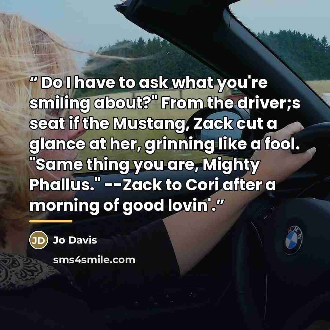 “Do I have to ask what you're smiling about?" From the driver;s seat if the Mustang, Zack cut a glance at her, grinning like a fool. "Same thing you are, Mighty Phallus." --Zack to Cori after a morning of good lovin'.” quote by Jo Davis