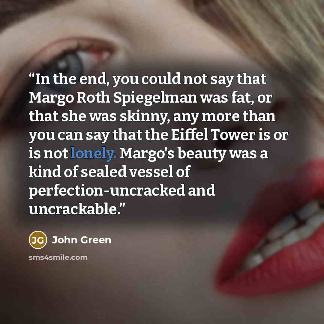 “In the end, you could not say that Margo Roth Spiegelman was fat, or that she was skinny, any more than you can say that the Eiffel Tower is or is not lonely. Margo's beauty was a kind of sealed vessel of perfection-uncracked and uncrackable.” quote by John Green