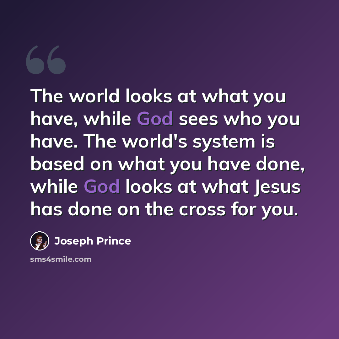 “The world looks at what you have, while God sees who you have. The world's system is based on what you have done, while God looks at what Jesus has done on the cross for you.” quote by Joseph Prince
