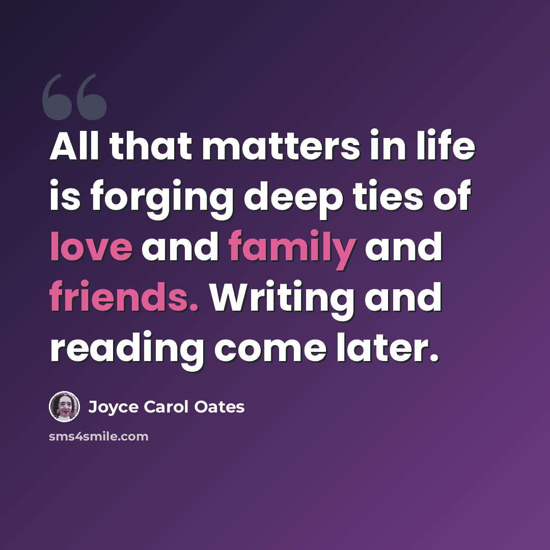 “All that matters in life is forging deep ties of love and family and friends. Writing and reading come later.” quote by Joyce Carol Oates