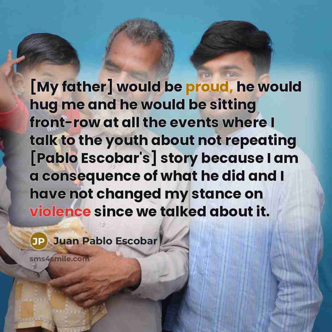 “[My father] would be proud, he would hug me and he would be sitting front-row at all the events where I talk to the youth about not repeating [Pablo Escobar's] story because I am a consequence of what he did and I have not changed my stance on violence since we talked about it.” quote by Juan Pablo Escobar
