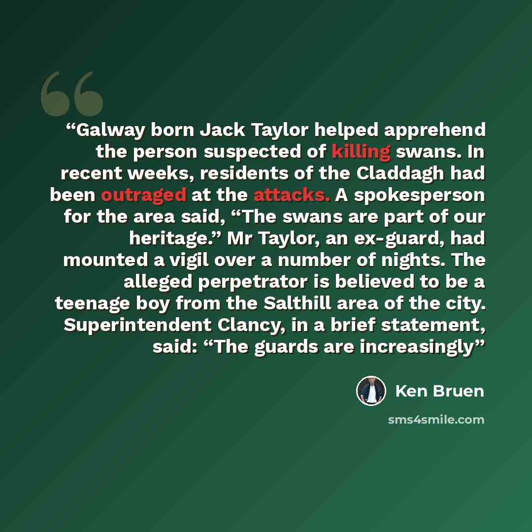 “Galway born Jack Taylor helped apprehend the person suspected of killing swans. In recent weeks, residents of the Claddagh had been outraged at the attacks. A spokesperson for the area said, “The swans are part of our heritage.” Mr Taylor, an ex-guard, had mounted a vigil over a number of nights…” quote by Ken Bruen