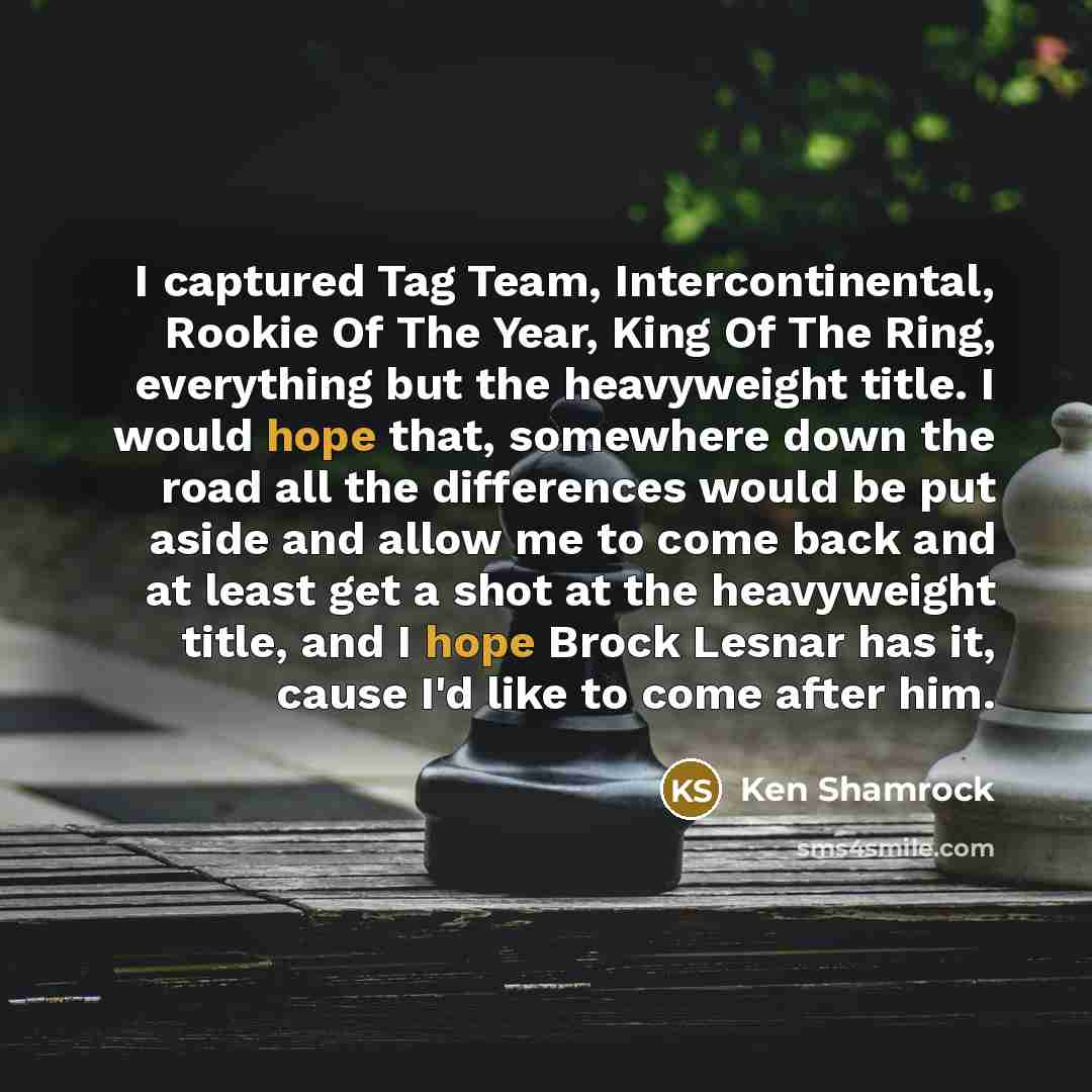 “I captured Tag Team, Intercontinental, Rookie Of The Year, King Of The Ring, everything but the heavyweight title. I would hope that, somewhere down the road all the differences would be put aside and allow me to come back and at least get a shot at the heavyweight title, and I hope Brock Lesnar…” quote by Ken Shamrock