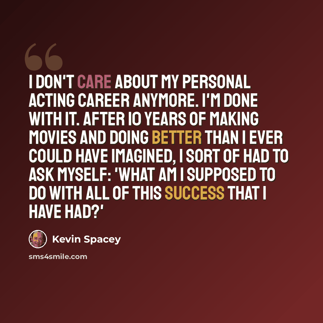 “I don't care about my personal acting career anymore. I'm done with it. After 10 years of making movies and doing better than I ever could have imagined, I sort of had to ask myself: 'What am I supposed to do with all of this success that I have had?'” quote by Kevin Spacey