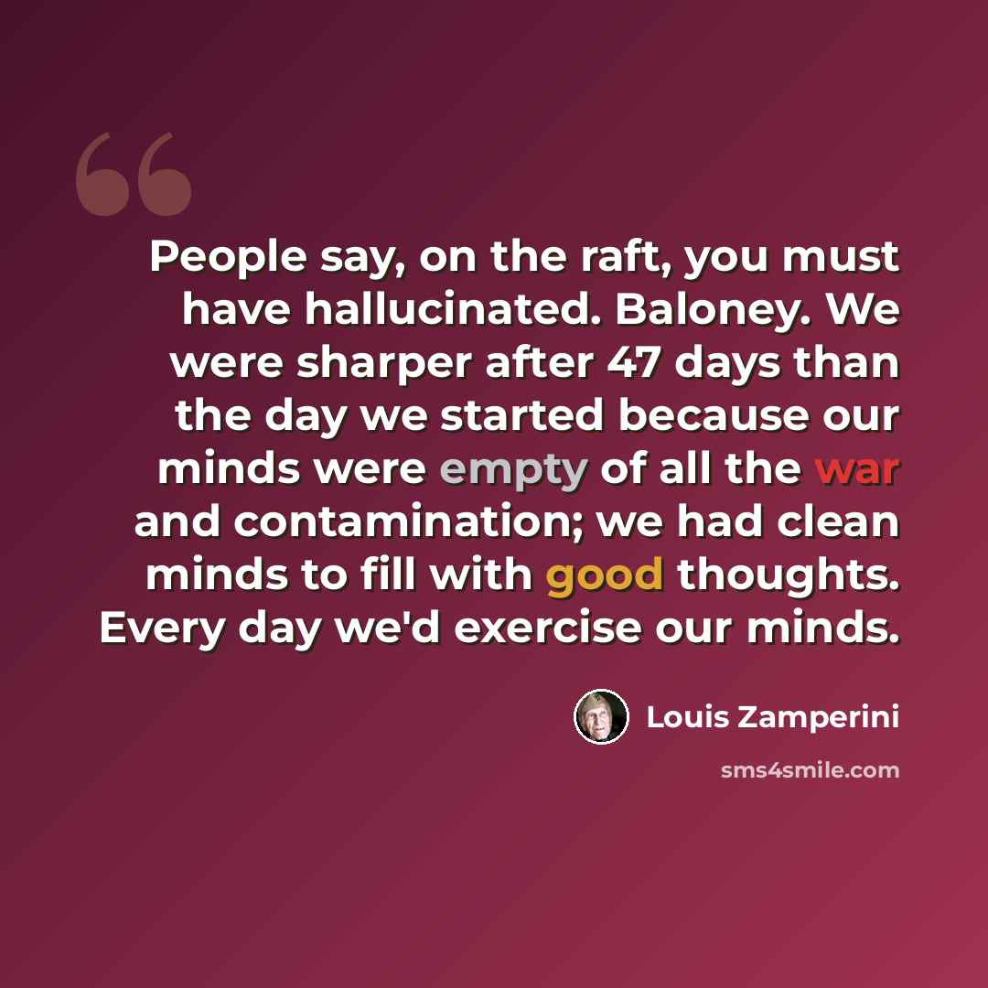 “People say, on the raft, you must have hallucinated. Baloney. We were sharper after 47 days than the day we started because our minds were empty of all the war and contamination; we had clean minds to fill with good thoughts. Every day we'd exercise our minds.” quote by Louis Zamperini