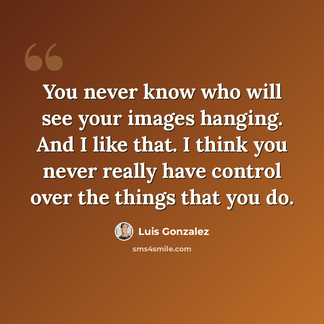 “You never know who will see your images hanging. And I like that. I think you never really have control over the things that you do.” quote by Luis Gonzalez