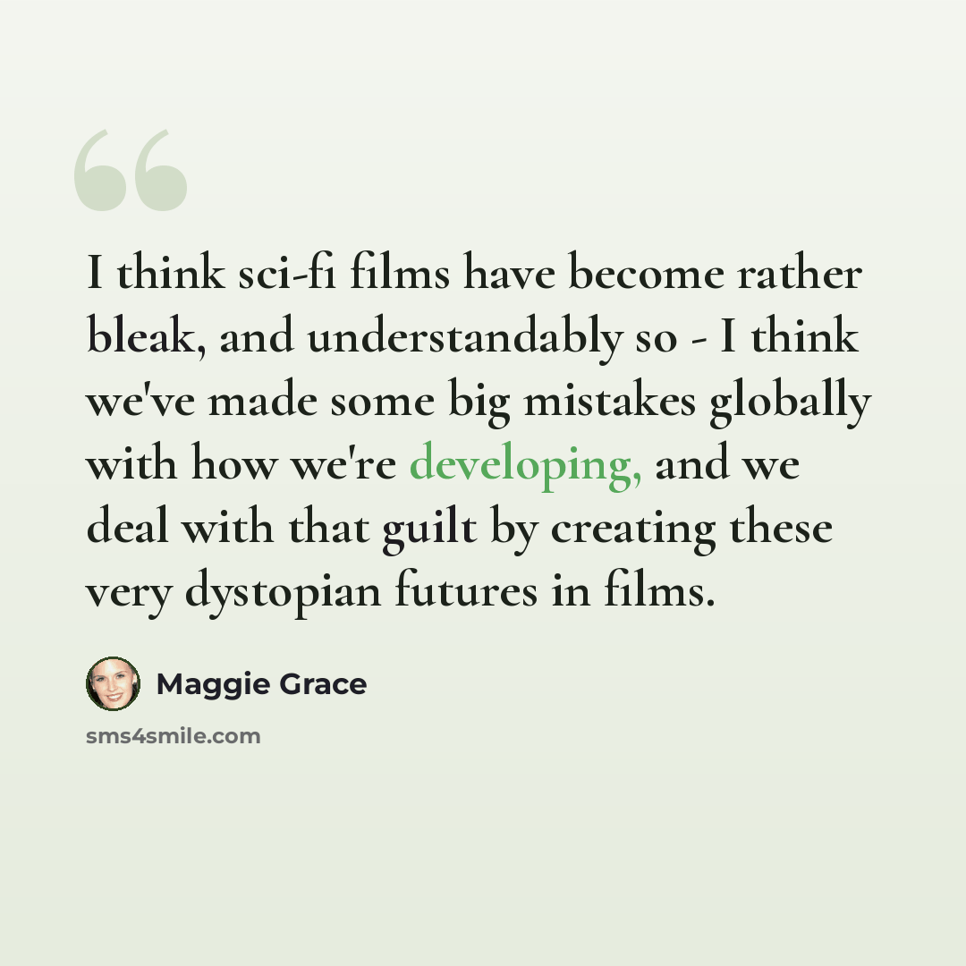 “I think sci-fi films have become rather bleak, and understandably so - I think we've made some big mistakes globally with how we're developing, and we deal with that guilt by creating these very dystopian futures in films.” quote by Maggie Grace
