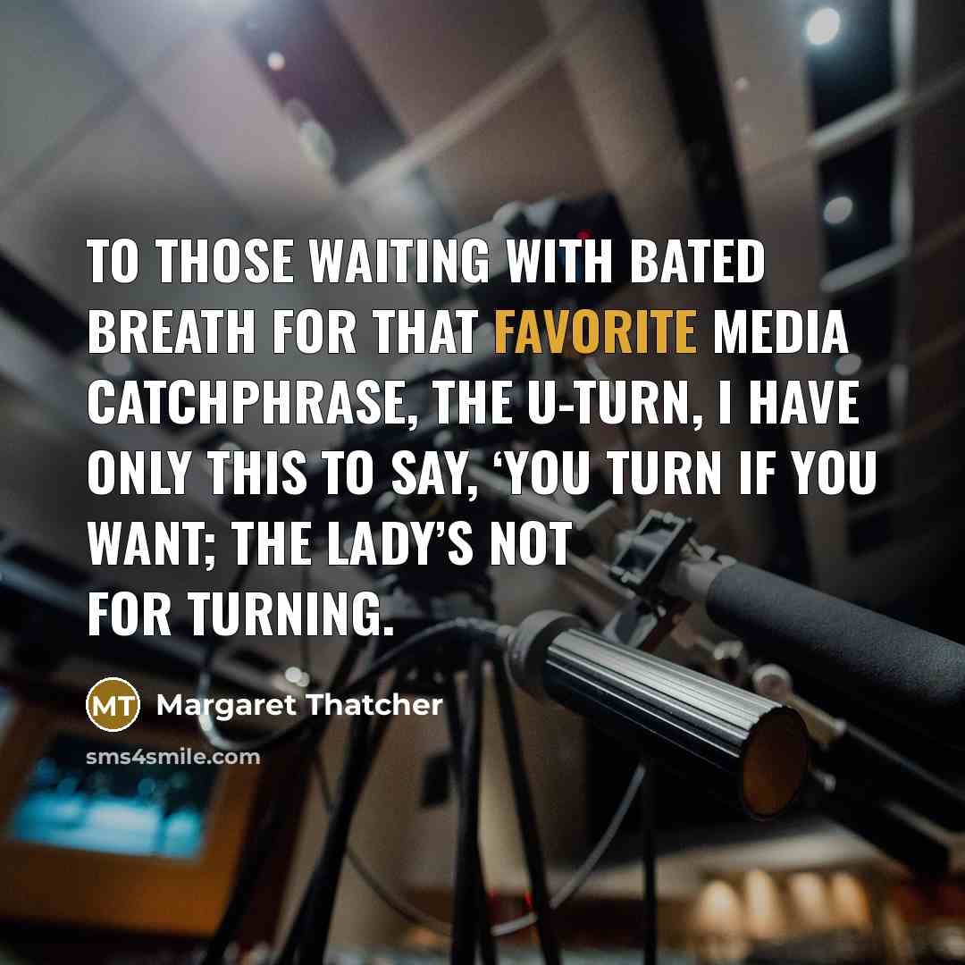 “To those waiting with bated breath for that favorite media catchphrase, the U-turn, I have only this to say, ‘You turn if you want; the lady’s not for turning.” quote by Margaret Thatcher