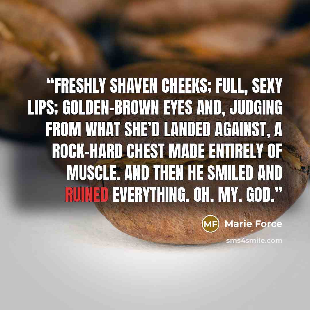 “Freshly shaven cheeks; full, sexy lips; golden-brown eyes and, judging from what she’d landed against, a rock-hard chest made entirely of muscle. And then he smiled and ruined everything. Oh. My. God.” quote by Marie Force