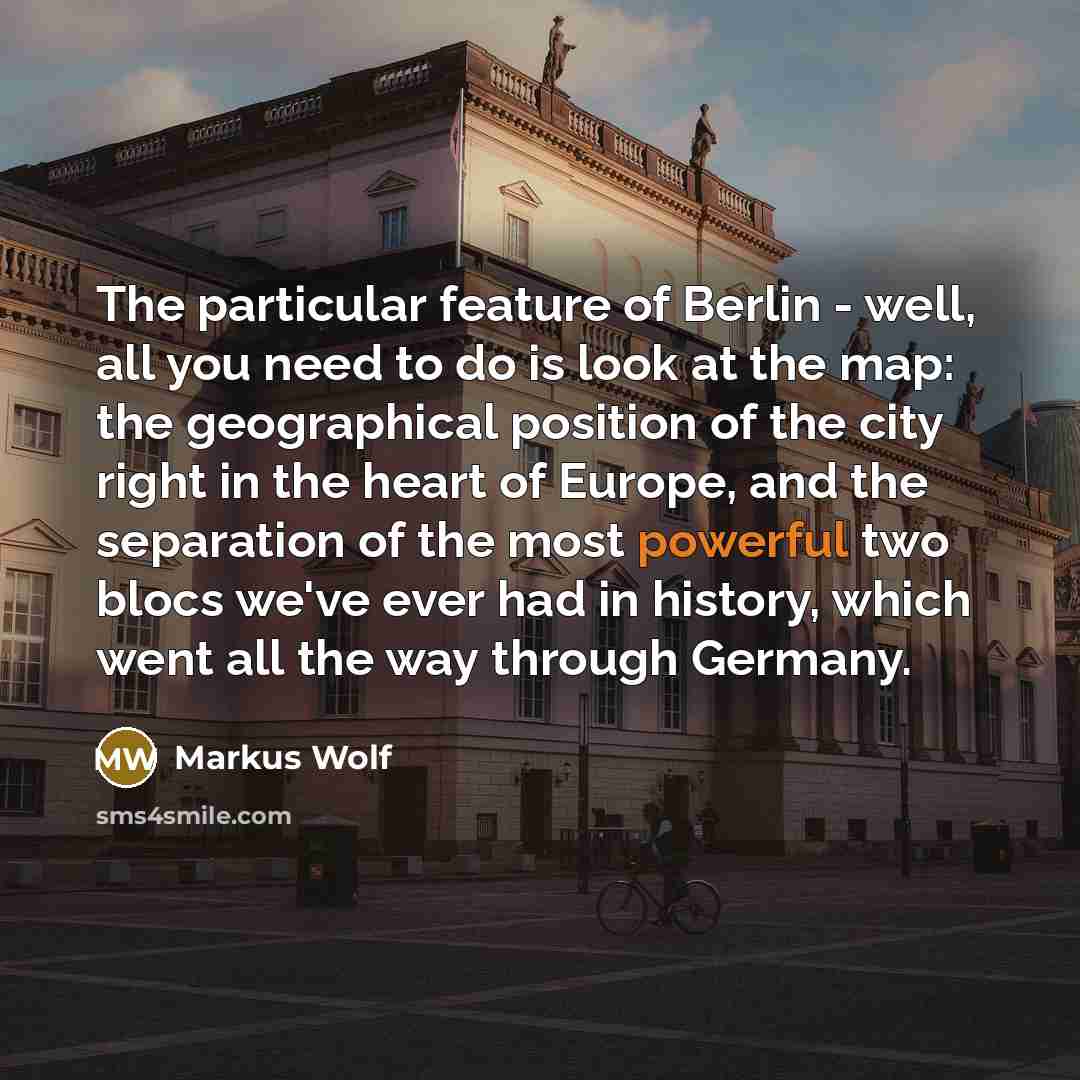 “The particular feature of Berlin - well, all you need to do is look at the map: the geographical position of the city right in the heart of Europe, and the separation of the most powerful two blocs we've ever had in history, which went all the way through Germany.” quote by Markus Wolf