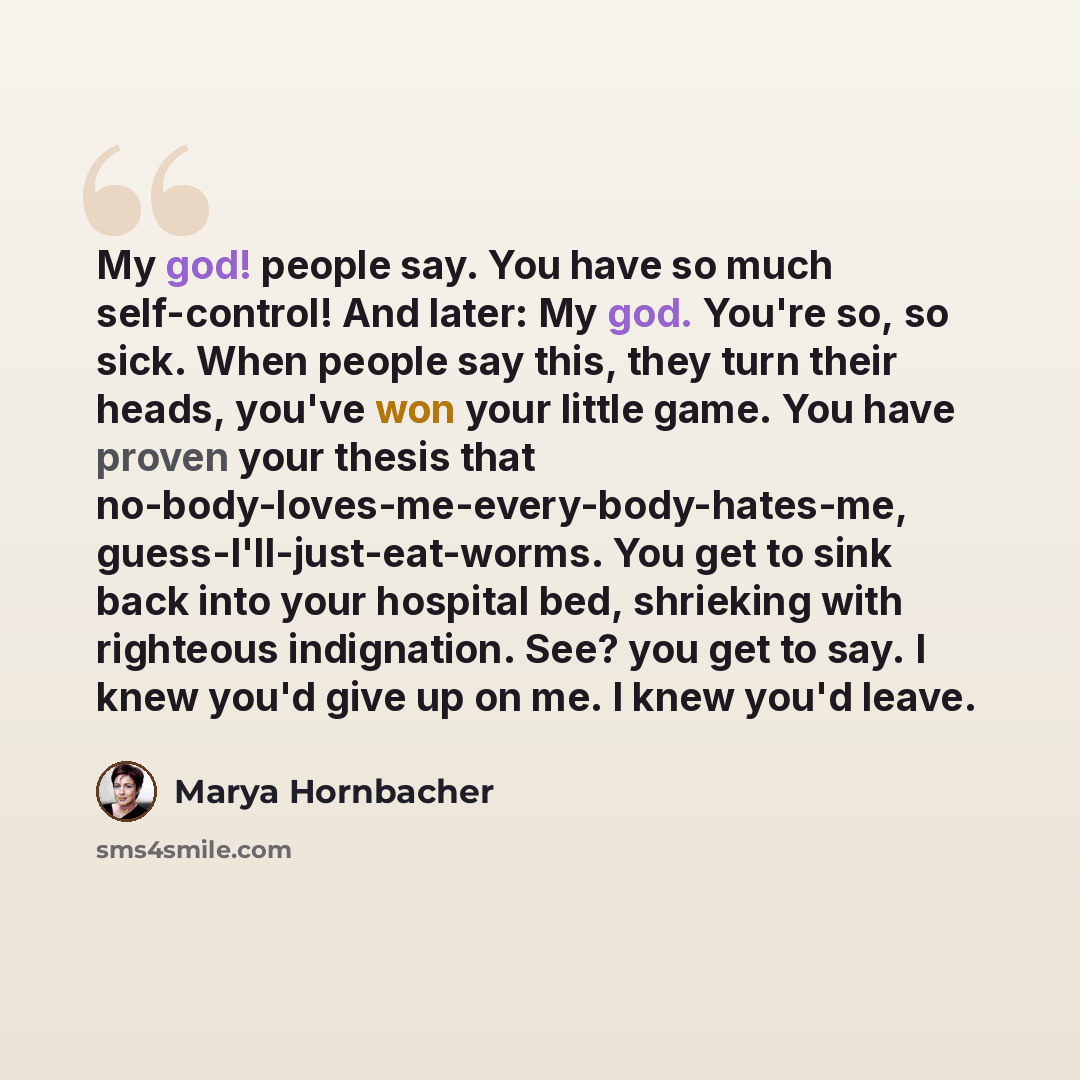 “My god! people say. You have so much self-control! And later: My god. You're so, so sick. When people say this, they turn their heads, you've won your little game. You have proven your thesis that no-body-loves-me-every-body-hates-me, guess-I'll-just-eat-worms. You get to sink back into your…” quote by Marya Hornbacher