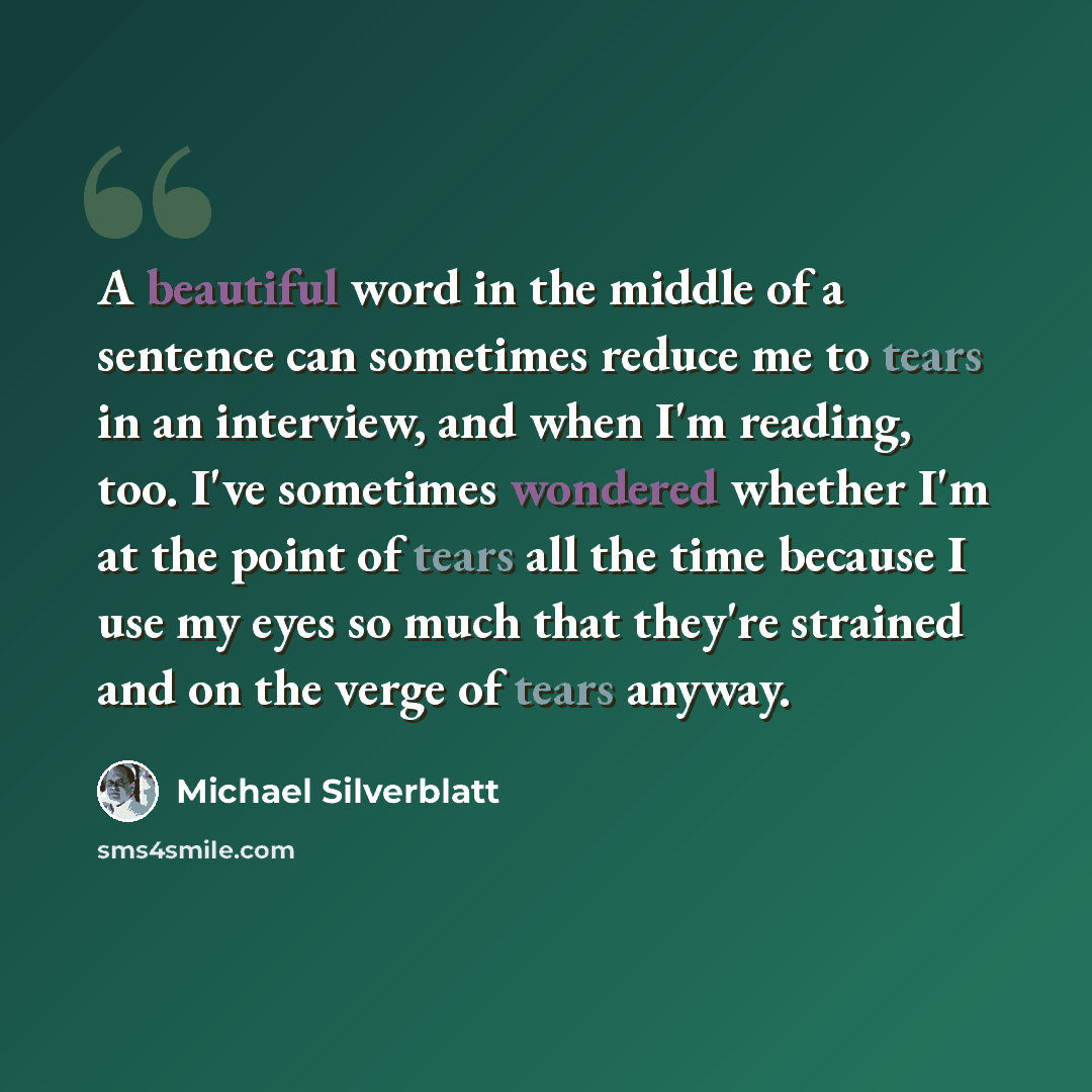 “A beautiful word in the middle of a sentence can sometimes reduce me to tears in an interview, and when I'm reading, too. I've sometimes wondered whether I'm at the point of tears all the time because I use my eyes so much that they're strained and on the verge of tears anyway.” quote by Michael Silverblatt