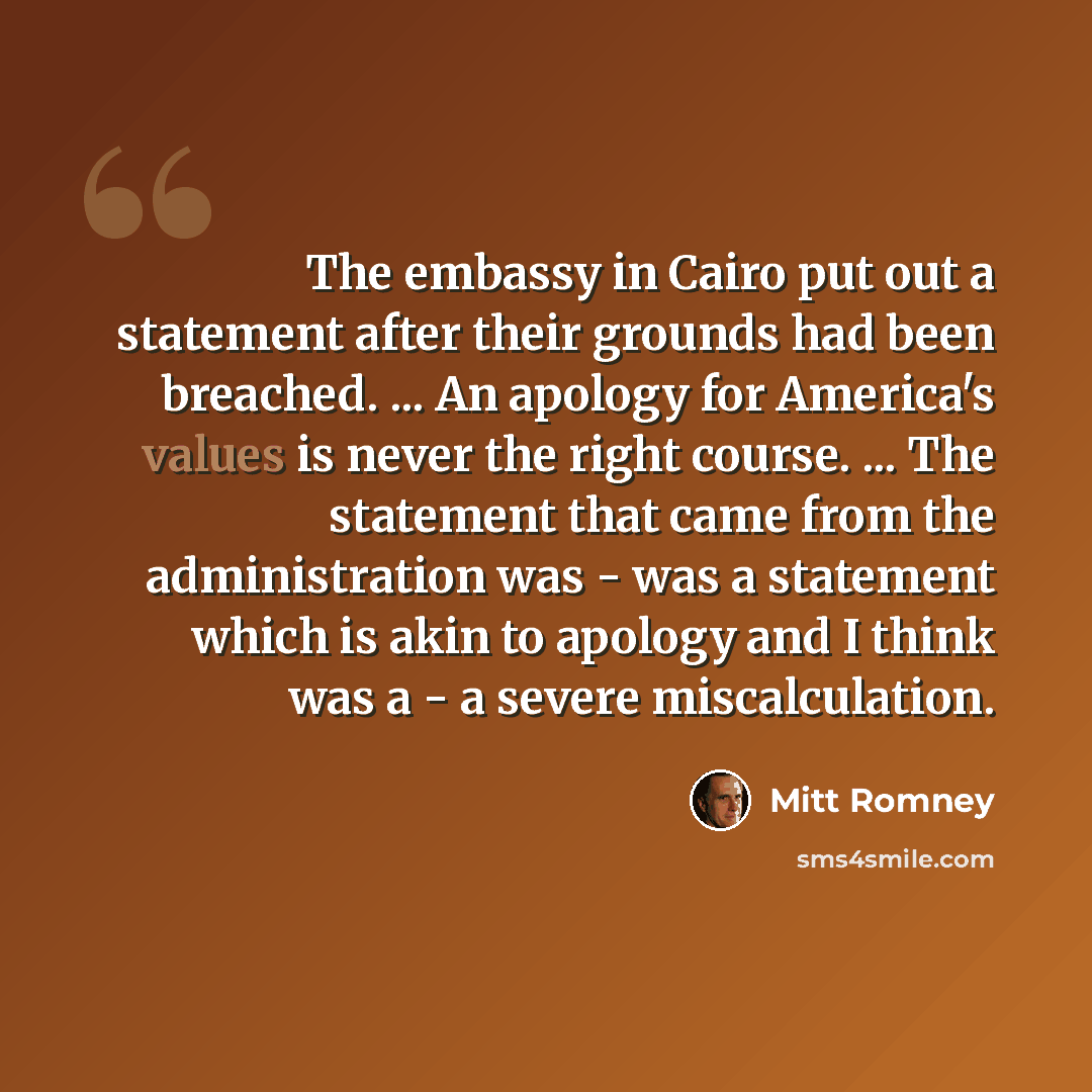 “The embassy in Cairo put out a statement after their grounds had been breached. ... An apology for America's values is never the right course. ... The statement that came from the administration was - was a statement which is akin to apology and I think was a - a severe miscalculation.” quote by Mitt Romney