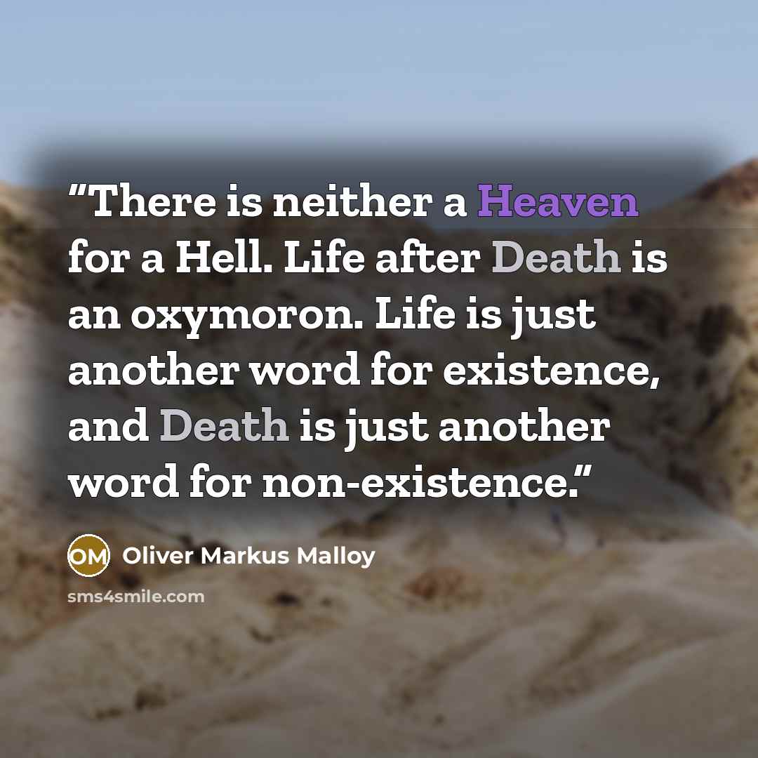 “There is neither a Heaven for a Hell. Life after Death is an oxymoron. Life is just another word for existence, and Death is just another word for non-existence.” quote by Oliver Markus Malloy