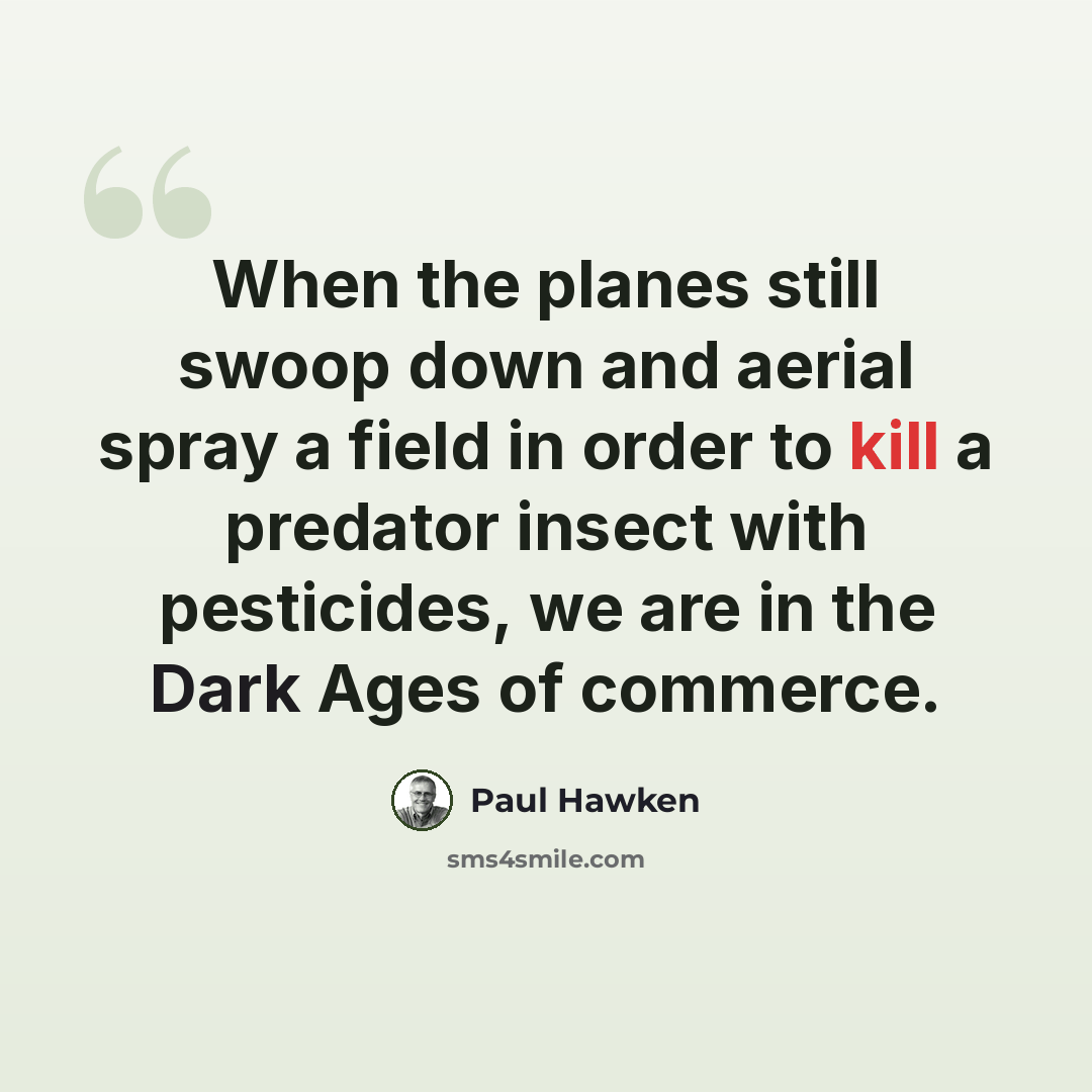 “When the planes still swoop down and aerial spray a field in order to kill a predator insect with pesticides, we are in the Dark Ages of commerce.” quote by Paul Hawken