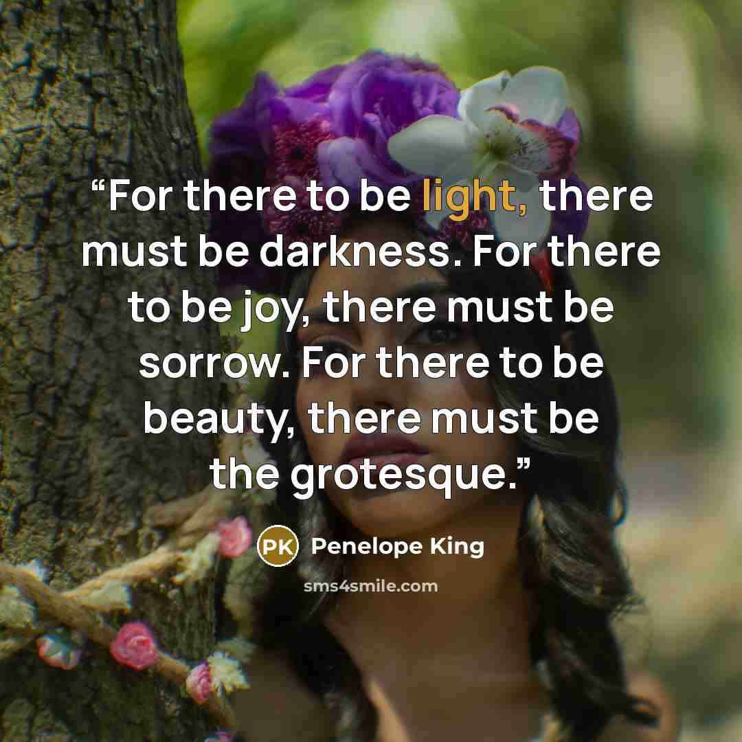 “For there to be light, there must be darkness. For there to be joy, there must be sorrow. For there to be beauty, there must be the grotesque.” quote by Penelope King