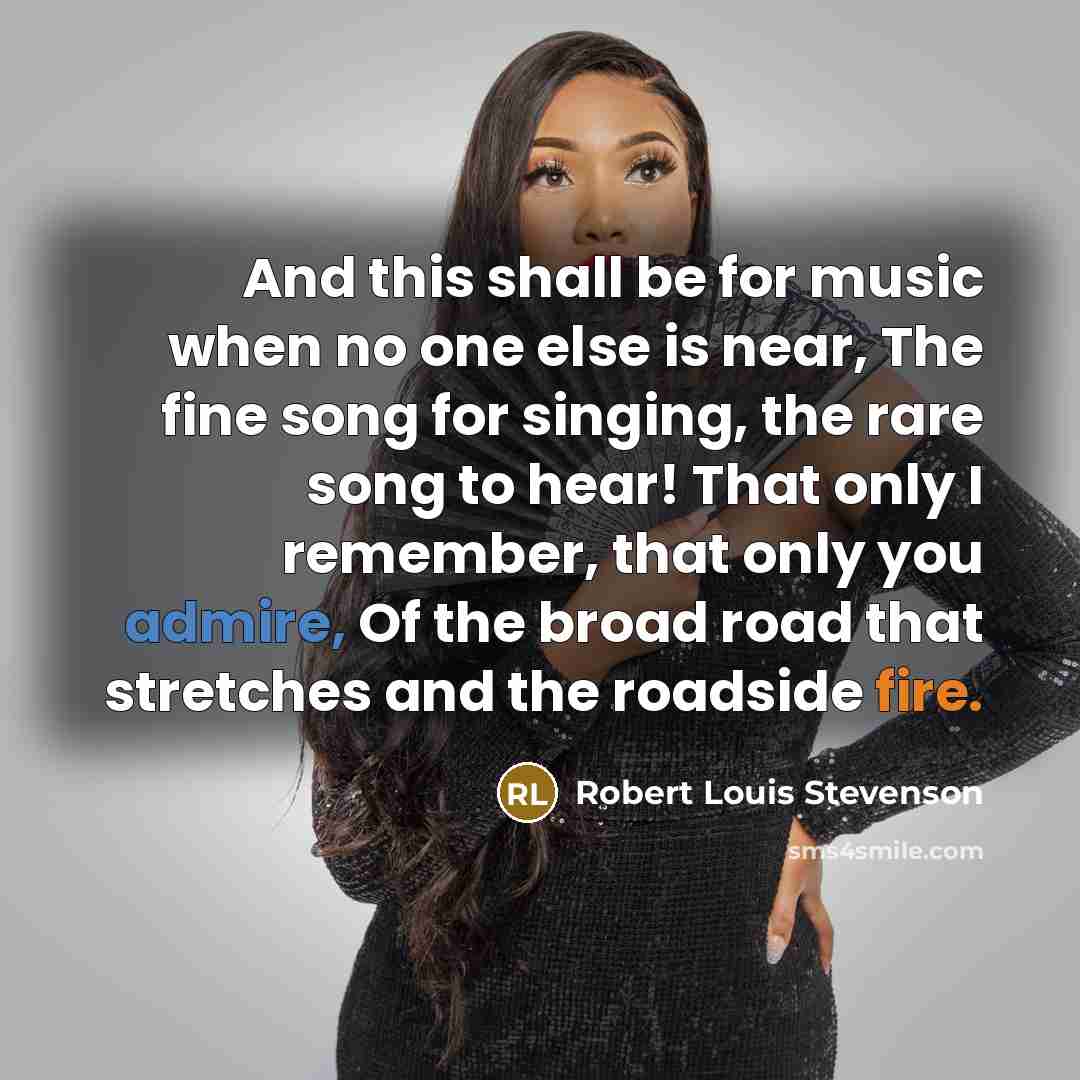 “And this shall be for music when no one else is near, The fine song for singing, the rare song to hear! That only I remember, that only you admire, Of the broad road that stretches and the roadside fire.” quote by Robert Louis Stevenson