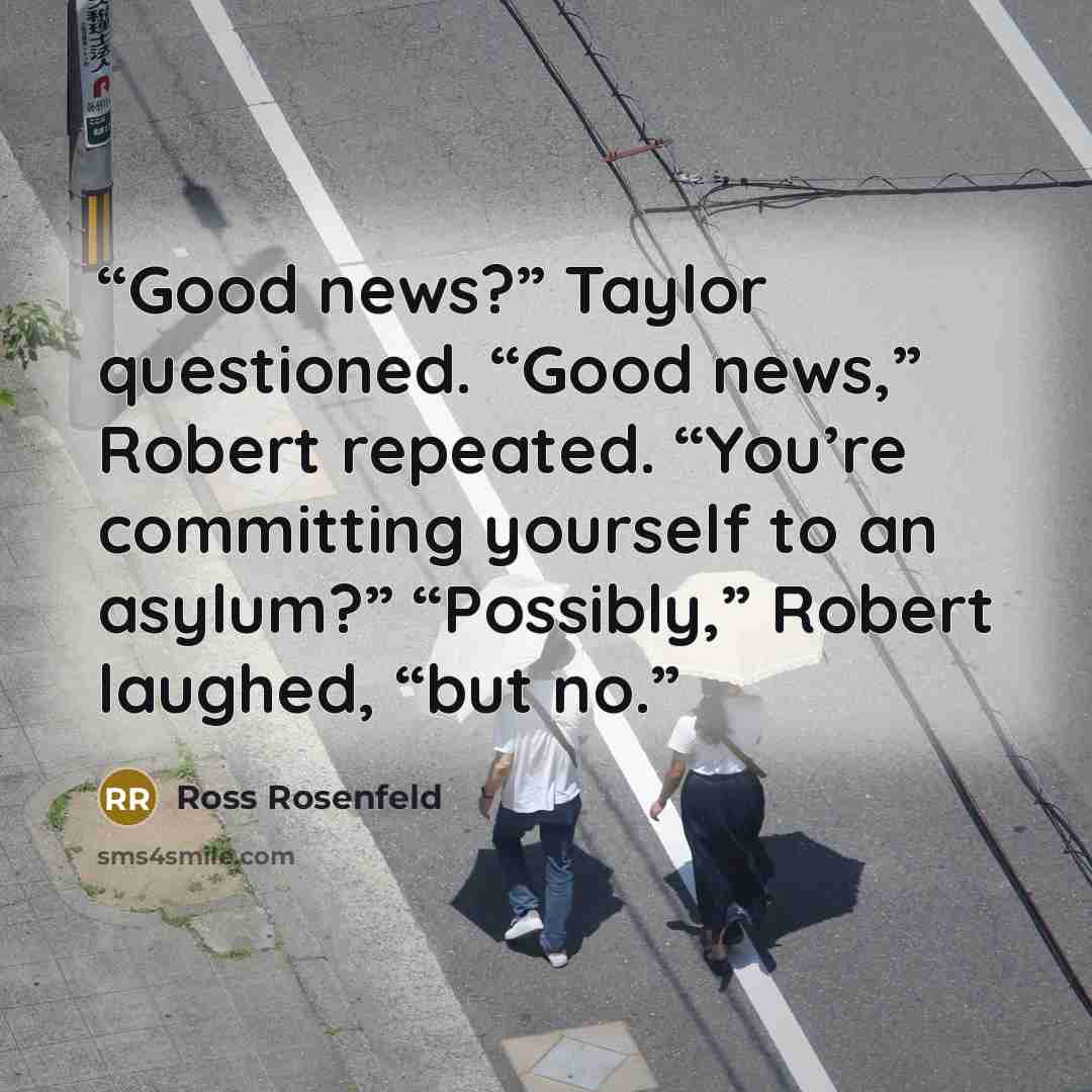 “Good news?” Taylor questioned. “Good news,” Robert repeated. “You’re committing yourself to an asylum?” “Possibly,” Robert laughed, “but no.” quote by Ross Rosenfeld