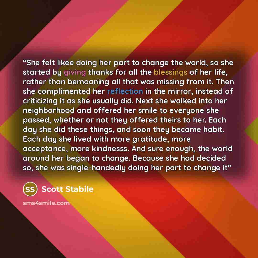 “She felt likee doing her part to change the world, so she started by giving thanks for all the blessings of her life, rather than bemoaning all that was missing from it. Then she complimented her reflection in the mirror, instead of criticizing it as she usually did. Next she walked into her…” quote by Scott Stabile