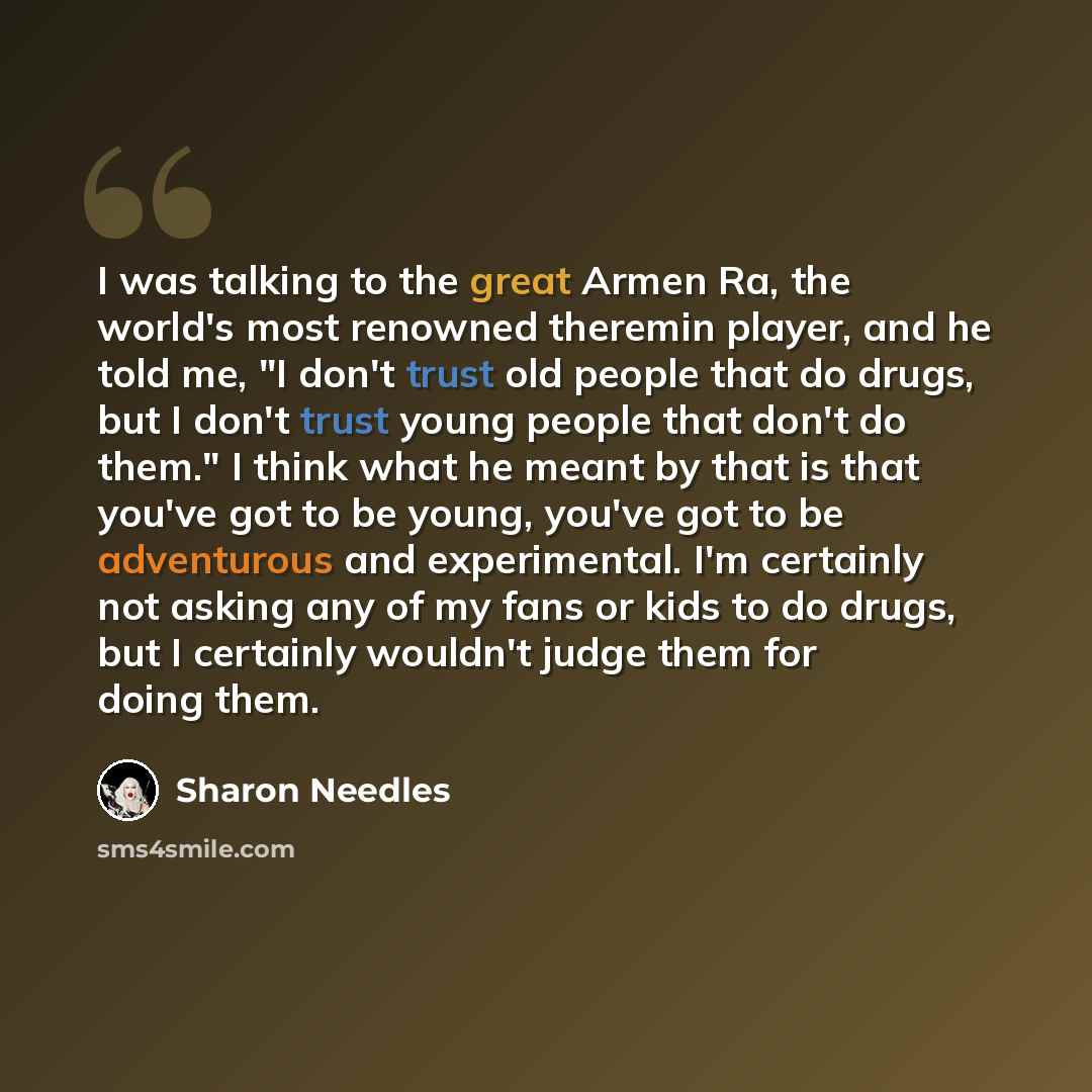 “I was talking to the great Armen Ra, the world's most renowned theremin player, and he told me, "I don't trust old people that do drugs, but I don't trust young people that don't do them." I think what he meant by that is that you've got to be young, you've got to be adventurous and experimental…” quote by Sharon Needles