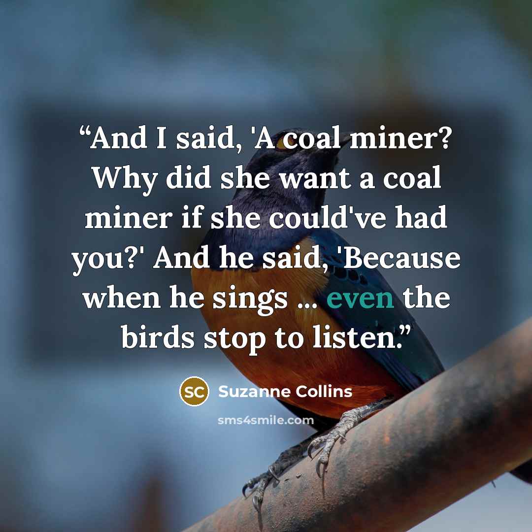 “And I said, 'A coal miner? Why did she want a coal miner if she could've had you?' And he said, 'Because when he sings ... even the birds stop to listen.” quote by Suzanne Collins