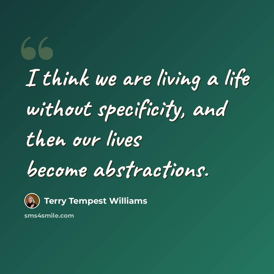“I think we are living a life without specificity, and then our lives become abstractions.” quote by Terry Tempest Williams